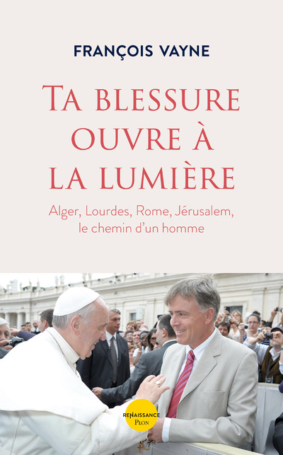 TA BLESSURE OUVRE A LA LUMIERE - ALGER, LOURDES, ROME, JERUSALEM, LE CHEMIN D'UN HOMME