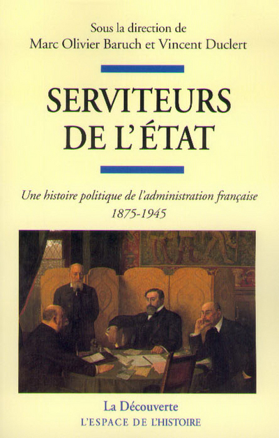 SERVITEURS DE L'ETAT - UNE HISTOIRE POLITIQUE DEL'ADMINISTRATION FRANCAISE 1875-1945